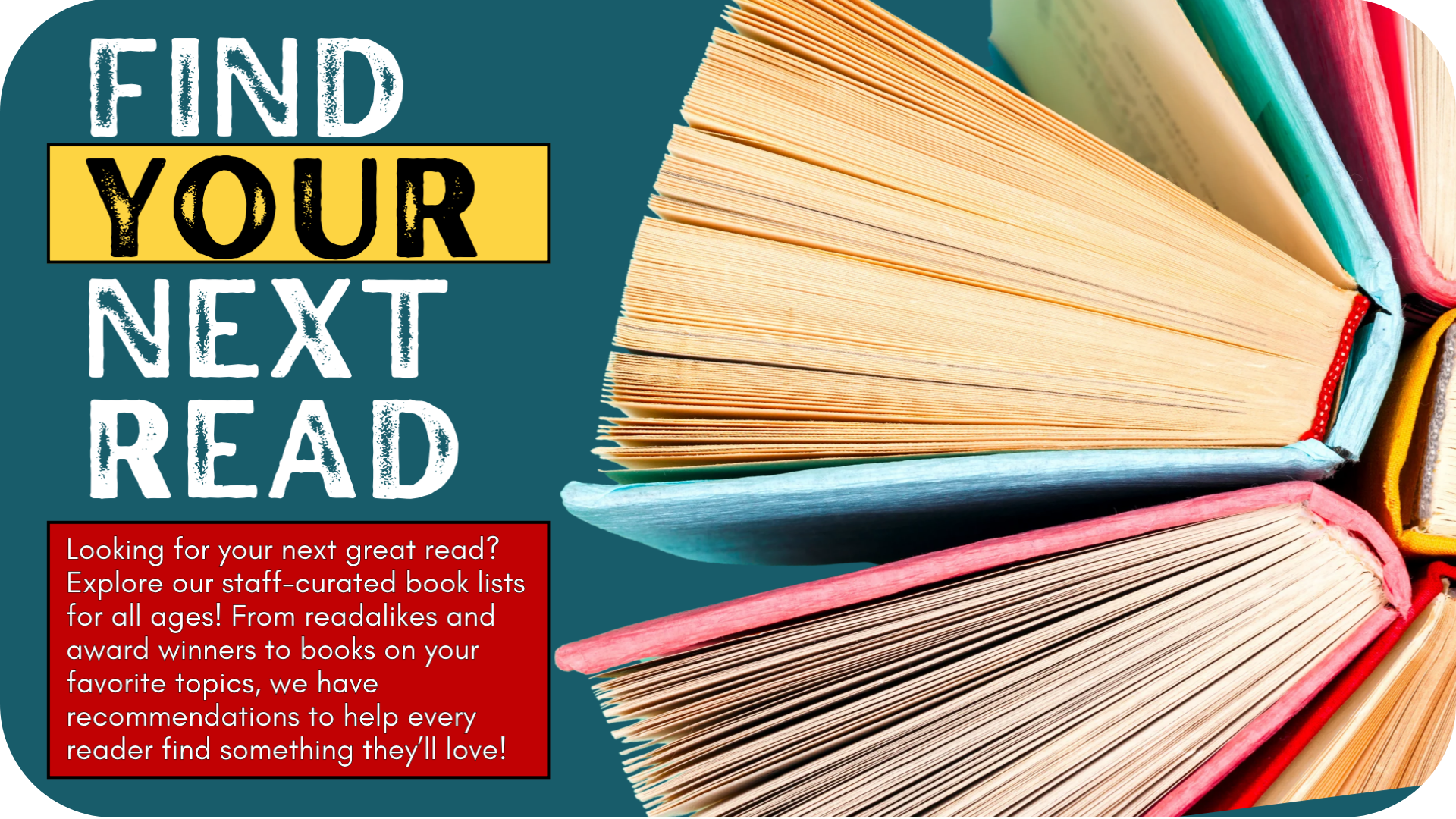 Promotional graphic with a teal background featuring a stack of colorful open books on the right. Large, distressed white lettering on the left reads “FIND YOUR NEXT READ,” with “YOUR” highlighted in yellow. A red text box invites readers of all ages to explore staff-curated book lists, including readalikes, award winners, and favorite topics.